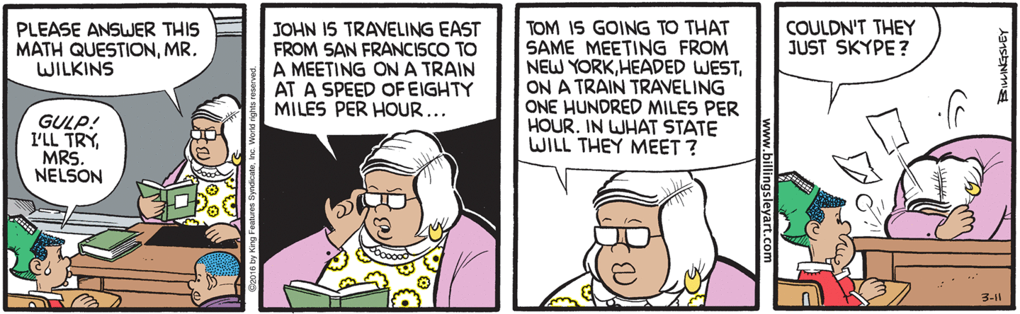 'Please answer this math question, Mr Wilkins. John is traveling east from San Francisco on a train at a speed of 80 miles per hour. Tom is going to that same meeting from New York, headed west, on a train traveling 100 miles per hour. In what state will they meet?' 'Couldn't they just Skype?'