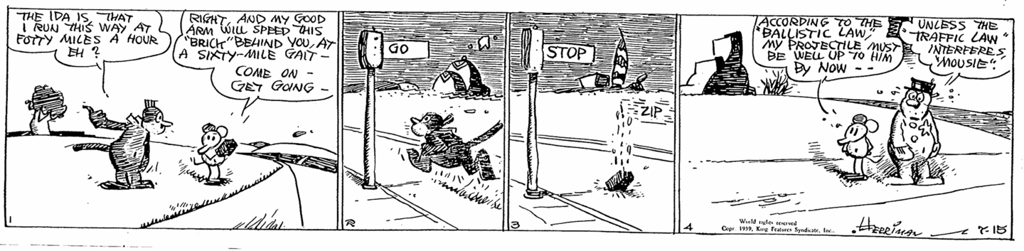 Krazy: 'The ida is that I run this way at fotty miles a hour eh?' Ignatz: 'Right, and my good arm will speed this brick behind you, at a sixty-mile gait - come on - get going - ' And Krazy runs past a traffic signal. The brick reaches the signal, which has changed to 'stop', and drops dead. Ignatz: 'According to the ballistic law, my projectile must be well up to him by now.' Officer Pupp: 'Unless the traffic law interferes, mousie.'