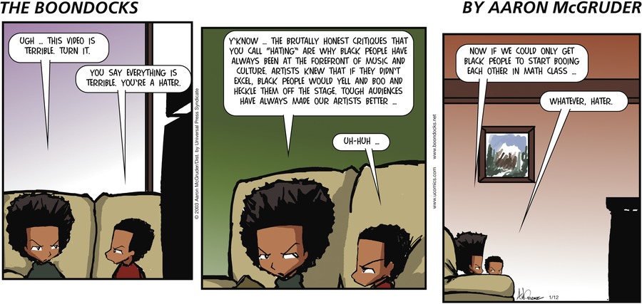 Huey: 'Ugh ... this video is terrible. Turn it.' Riley: 'You say everything is terrible. You're a hater.' Huey: 'Y'know ... the brutally honest critiques that you call 'hating' are why black people have always been at the forefront of music and culture. Artists knew that if they didn't excel, black people would yell and boo and heckle them off the stage Tough audiences have always made our artists better ... ' Riley: 'Uh-huh ... ' Huey: 'Now if we could only get black people to start booing each other in math class ... ' Riley: 'Whatever, hater.'