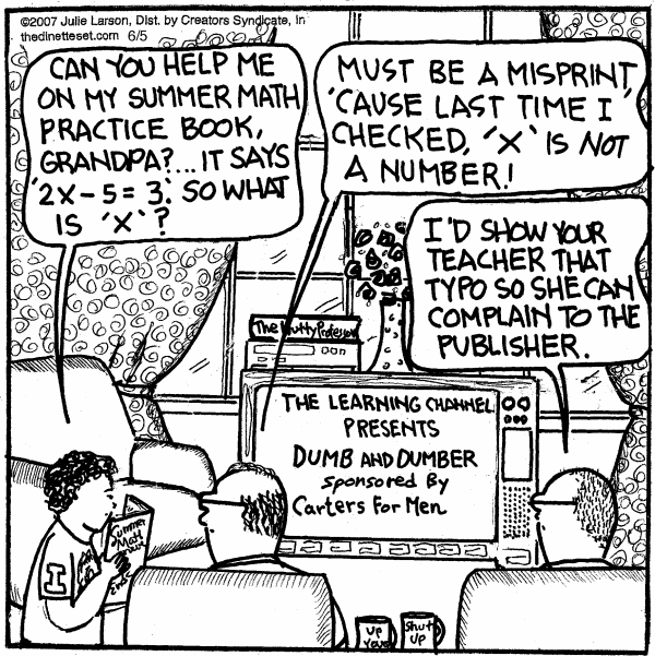 Timmy: 'Can you help me on my summer math practice book, Grandpa? It says 2x - 5 = 3. So what is x?' Grandpa: 'Must be a misprint, cause last time I checked, x is NOT a number!' Dad: 'I'd show your teacher that typo so she can complain to the publisher.'
