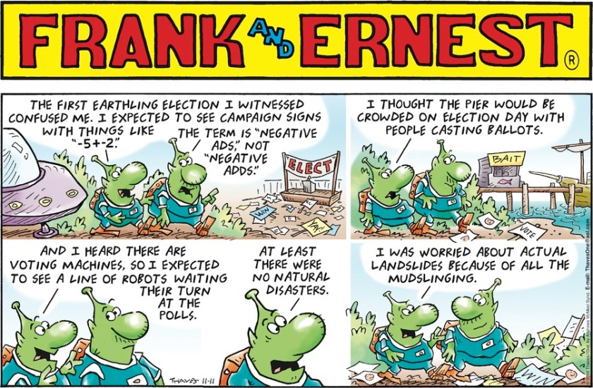 Alien Frank: 'The first Earthling election confused me. I expected campaign signs with things like '-5 + -2'.' Alien Ernest: 'The term is 'negative ads', not 'negative adds'.' Frank: 'I thought the pier would be crowded with people casting ballots. I heard there are voting machines so I expected to see a line of robots waiting at the polls. At least there were no natural disasters. I was worried about actual landslides because of all the mudslinging.'