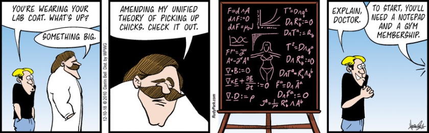 Rudy: 'You're wearing your lab coat. What's up?' Randy: 'Something big. Amending my unified theory of picking up chicks. Check it out.' (It's a blackboard filled with physics equations, as well as a sketch of a woman in a bikini.) Rudy: 'Explain, Doctor.' Randy: 'To start, you'll need a notepad and a gym membership.'