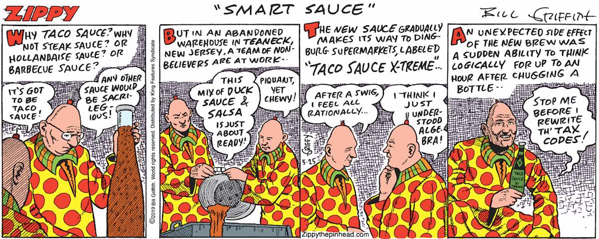Caption: 'Why taco sauce? Why not steak sauce? Or Hollandaise? Barbecue?' Dingburg resident one: 'It's got to be taco sauce!' Dingburg resident two: 'Any other sauce would be sacrilegious!' Caption: 'But in an abandoned warehouse in Teaneck, New Jersey, a team of non-believers are at work!' One: 'This mix of duck sauce and salsa is just about ready!' Two: 'Piquant, yet chewy!' Caption: 'The new sauce gradually makes its way to Dingburg supermarkets, labelled Taco Sauce X-Treme.' Dingburger Three: 'After a swig, I feel all rationally ... ' Dingburger four: 'I think I just understood algebra!' Caption: 'An unexpected side effect of the new brew was a sudden ability to think logically for up to an hour after chugging a bottle.' Dingburger Five: 'Stop me before I rewrite the tax codes!'