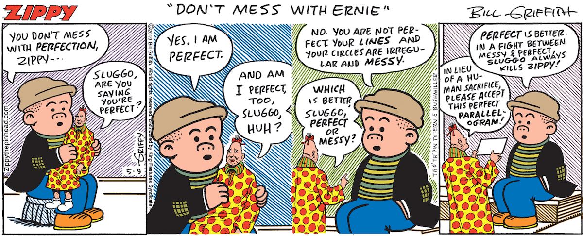 Sluggo: 'You don't mess with perfection, Zippy.' Zippy: 'Sluggo, are you saying you're perfect?' Sluggo: 'Yes. I am perfect.' Zippy: 'And I am perfect too, Sluggo, huh?' Sluggo: 'No. You are not perfect. Your lines and your circles are irregular and messy.' Zippy: 'Which is better, Sluggo, perfect or messy?' Sluggo: 'Perfect is better. In a fight between messy and perfect, Sluggo always kills Zippy!' Zippy: 'In lieu of a human sacrifice, please accept this perfect parallelogram!'