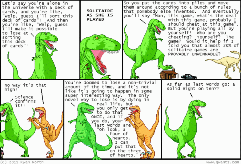 T-Rex: 'Let's say you're alone in the universe with a deck of cards, and you're like, 'Welp, guess I'll make it possible to lose at sorting this deck of cards!' You put them in piles and moves them around by rules someone else invented. Eventually you think about cheating. But you're playing by yourself; who are you cheating? Yourself? THe game? Would it help if I told you almost 20% of solitaire games are provably unwinnable?' Utahraptor: 'No way!' T-Rex: 'Science confirms it! You'll lose a non-trivial amount of the time, and not in some novel way. The only novel way to lose is by dying in real life, but you do that once, and if you do, your last words are 'Oh look, a four of hearts! I can put that on the tree of hearts.' As last words go: a solid eight on ten?