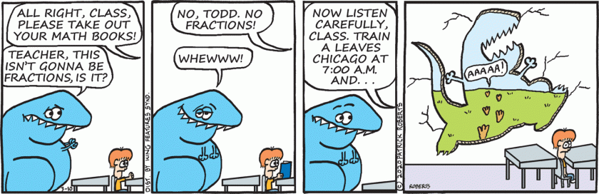 Teacher: 'All right, class, please take out your math books!' Todd: 'Teacher, this isn't gonna be fractions, is it?' Teacher: 'No, Todd, no fractions.' Todd: 'Whewwww!' Teacher: 'Now listen carefully, class. Train A leaves Chicago at 7:00 am, and ... ' (Todd, screaming in panic, runs out crashing through the wall and over the horizon.)