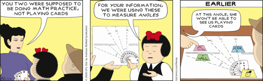 Aunt Fritzi: 'You two were supposed to be doing math practice, not playing cards.' Nancy, holding a fan of cards out and showing a geometric figure with several lines marked off: 'For your information, we were using these to measure angles.' [ Earlier ] Nancy and Sluggo look over the chart; the cards are spread out from a post-it note with a sketch of Aunt Frizi in it. It shows lines of sight. Nancy, in flashback: 'At this angle, she won't be able to see us playing cards.'